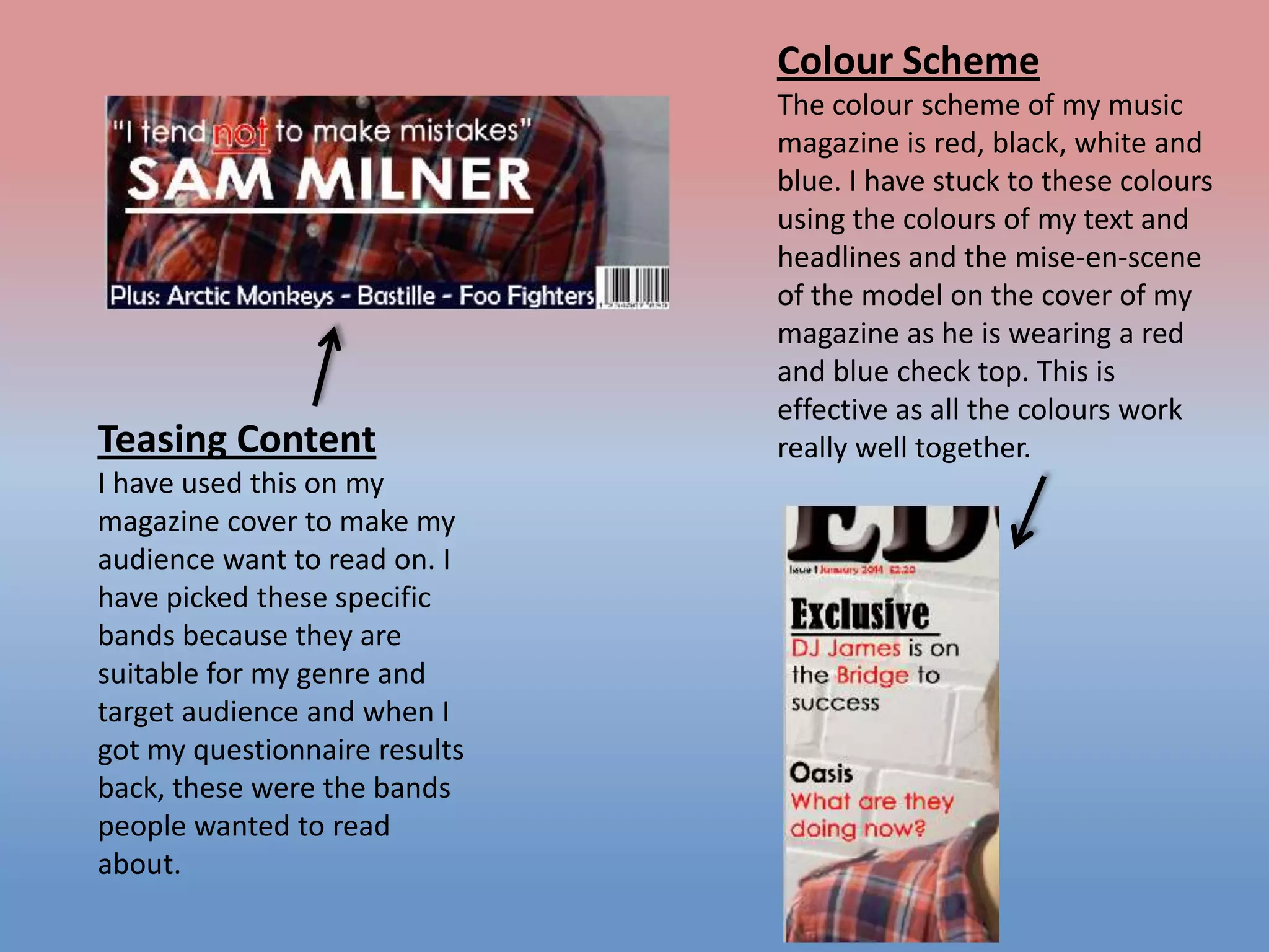 Colour Scheme

Teasing Content
I have used this on my
magazine cover to make my
audience want to read on. I
have picked these specific
bands because they are
suitable for my genre and
target audience and when I
got my questionnaire results
back, these were the bands
people wanted to read
about.

The colour scheme of my music
magazine is red, black, white and
blue. I have stuck to these colours
using the colours of my text and
headlines and the mise-en-scene
of the model on the cover of my
magazine as he is wearing a red
and blue check top. This is
effective as all the colours work
really well together.

 