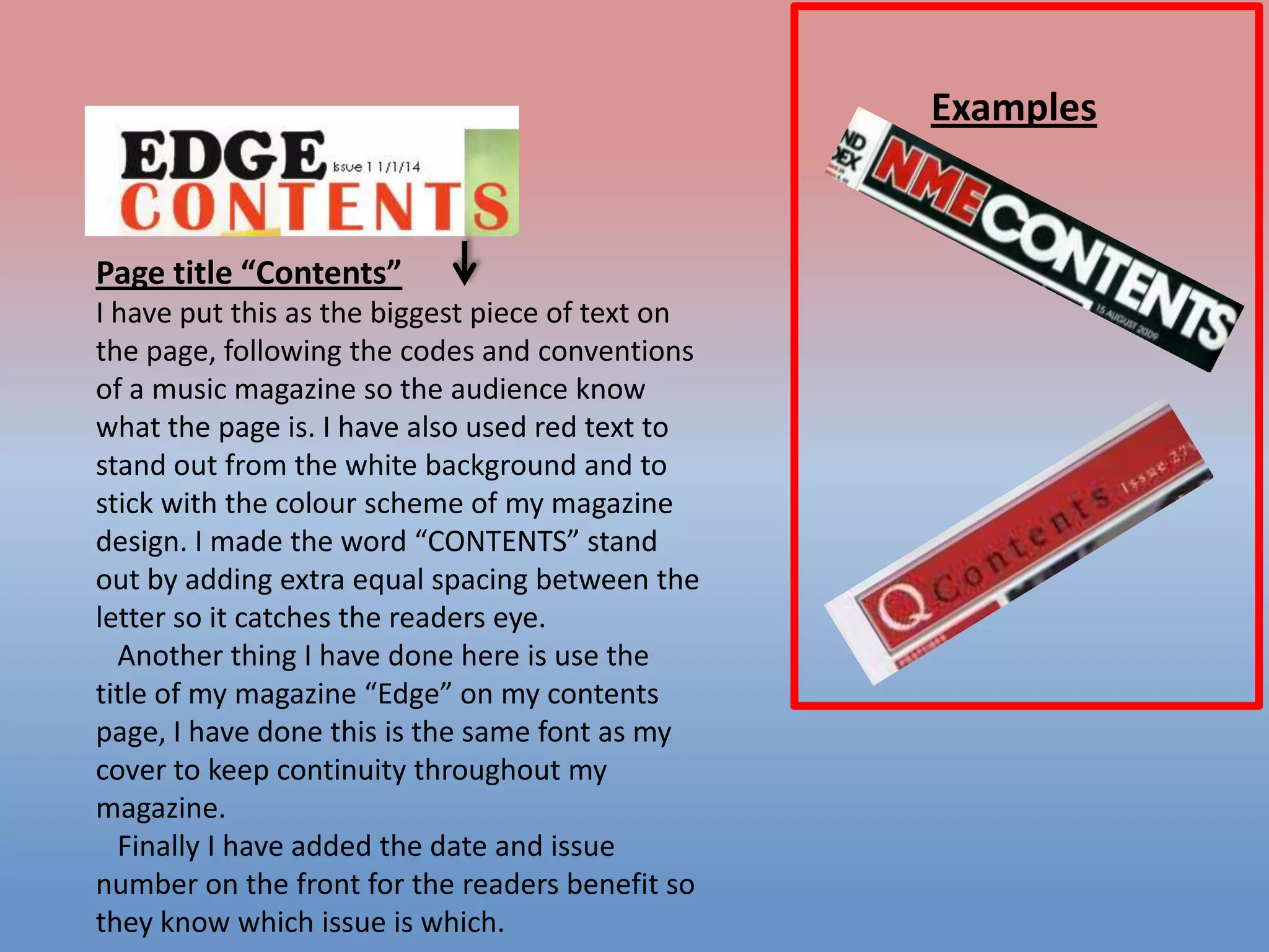 Examples

Page title “Contents”
I have put this as the biggest piece of text on
the page, following the codes and conventions
of a music magazine so the audience know
what the page is. I have also used red text to
stand out from the white background and to
stick with the colour scheme of my magazine
design. I made the word “CONTENTS” stand
out by adding extra equal spacing between the
letter so it catches the readers eye.
Another thing I have done here is use the
title of my magazine “Edge” on my contents
page, I have done this is the same font as my
cover to keep continuity throughout my
magazine.
Finally I have added the date and issue
number on the front for the readers benefit so
they know which issue is which.

 