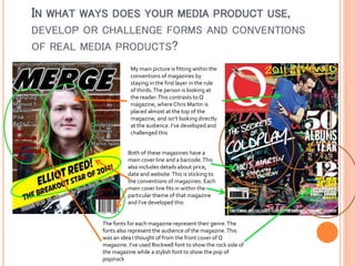 IN WHAT WAYS DOES YOUR MEDIA PRODUCT USE,
DEVELOP OR CHALLENGE FORMS AND CONVENTIONS
OF REAL MEDIA PRODUCTS?
My main picture is fitting within the
conventions of magazines by
staying in the first layer in the rule
of thirds. The person is looking at
the reader. This contrasts to Q
magazine, where Chris Martin is
placed almost at the top of the
magazine, and isn’t looking directly
at the audience. I’ve developed and
challenged this
Both of these magazines have a
main cover line and a barcode. This
also includes details about price,
date and website. This is sticking to
the conventions of magazines. Each
main cover line fits in within the
particular theme of that magazine
and I’ve developed this

The fonts for each magazine represent their genre. The
fonts also represent the audience of the magazine. This
was an idea I thought of from the front cover of Q
magazine. I’ve used Rockwell font to show the rock side of
the magazine while a stylish font to show the pop of
pop/rock

 