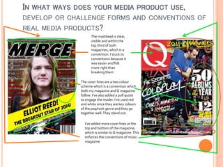 IN WHAT WAYS DOES YOUR MEDIA PRODUCT USE,
DEVELOP OR CHALLENGE FORMS AND CONVENTIONS OF
REAL MEDIA PRODUCTS?
The masthead is clear,
visible and within the
top third of both
magazines, which is a
convention. I stuck to
conventions because it
was easier and felt
more right than
breaking them
The cover lines are a two colour
scheme which is a convention which
both my magazine and Q magazine
follow. I’ve also added a pull quote
to engage the reader. I’ve used red
and white since they are key colours
of the pop/rock genre and they go
together well. They stand out.
I’ve added more cover lines at the
top and bottom of the magazine,
which is similar to Q magazine. This
enforces the conventions of music
magazine

 
