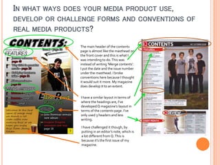 IN WHAT WAYS DOES YOUR MEDIA PRODUCT USE,
DEVELOP OR CHALLENGE FORMS AND CONVENTIONS OF
REAL MEDIA PRODUCTS?
The main header of the contents
page is almost like the masthead on
the front cover and this is what I
was intending to do. This was
instead of writing ‘Merge contents’.
I put the date and the issue number
under the masthead. I broke
conventions here because I thought
it would suit it more. My magazine
does develop it to an extent.
I have a similar layout in terms of
where the headings are, I’ve
developed Q magazine’s layout in
terms of the contents page. I’ve
only used 3 headers and less
writing.
I have challenged it though, by
putting in an editor’s note, which is
a lot different from Q. This is
because it’s the first issue of my
magazine.

 