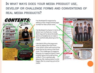 IN WHAT WAYS DOES YOUR MEDIA PRODUCT USE,
DEVELOP OR CHALLENGE FORMS AND CONVENTIONS OF
REAL MEDIA PRODUCTS?
I’ve developed Q magazine by
adding a main image and the page
number for that certain artist.
I’ve developed my layout in terms of
where I put my features. I made
them big and I’ve done the bullet
points as headphones to make it
more aesthetically pleasing to the
reader.
I decided to fill up the page even
more by adding the main front
cover artist’s name with some of the
same font as his name on the front
cover. This challenges Q magazine
because my magazine doesn’t have
a stylish layout and small writing
unlike Q. This is aesthetically
pleasing. My media product is a lot
bigger, like its screaming out at the
reader

 