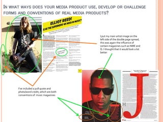 IN WHAT WAYS DOES YOUR MEDIA PRODUCT USE, DEVELOP OR CHALLENGE
FORMS AND CONVENTIONS OF REAL MEDIA PRODUCTS?

I put my main artist image on the
left side of the double page spread,
this was again the influence of
certain magazines such as NME and
Q. I thought that it would look a lot
better

I’ve included a pull quote and
photo/word credit, which are both
conventions of music magazines

 