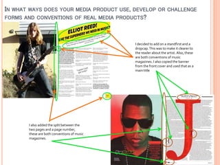 IN WHAT WAYS DOES YOUR MEDIA PRODUCT USE, DEVELOP OR CHALLENGE
FORMS AND CONVENTIONS OF REAL MEDIA PRODUCTS?

I decided to add on a standfirst and a
dropcap. This was to make it clearer to
the reader about the artist. Also, these
are both conventions of music
magazines. I also copied the banner
from the front cover and used that as a
main title

I also added the split between the
two pages and a page number,
these are both conventions of music
magazines.

 