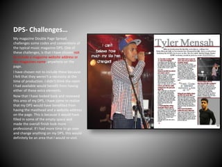 DPS- Challenges…
My magazine Double Page Spread,
challenges some codes and conventions of
the typical music magazine DPS. One of
these challenges, is that I have chosen not
to include a magazine website address or
the magazines name, anywhere on the
page.
I have chosen not to include these because
I felt that they weren’t a necessity at the
time of production. I didn’t think the room
I had available would benefit from having
either of these extra elements.
Now that I have looked back and reviewed
this area of my DPS, I have come to realise
that my DPS would have benefited from
having the masthead and a website address
on the page. This is because it would have
filled in some of the empty space and
made the overall finish look more
professional. If I had more time to go over
and change anything on my DPS, this would
definitely be an area that I would re-visit.

 