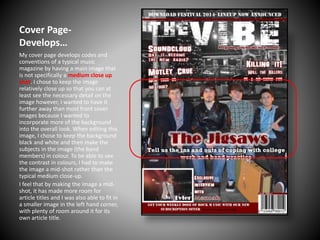 Cover PageDevelops…
My cover page develops codes and
conventions of a typical music
magazine by having a main image that
is not specifically a medium close up
shot. I chose to keep the image
relatively close up so that you can at
least see the necessary detail on the
image however, I wanted to have it
further away than most front cover
images because I wanted to
incorporate more of the background
into the overall look. When editing this
image, I chose to keep the background
black and white and then make the
subjects in the image (the band
members) in colour. To be able to see
the contrast in colours, I had to make
the image a mid-shot rather than the
typical medium close-up.
I feel that by making the image a midshot, it has made more room for
article titles and I was also able to fit in
a smaller image in the left hand corner,
with plenty of room around it for its
own article title.

 