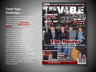 Cover PageChallenges…
The cover page that I have produced
challenges conventions of a music
magazine cover by having one
member from the main image who
does not have a direct mode of
address with the camera.
I chose to use this image even though
it was lacking the above feature
because the other three members of
the band all had a strong direct mode
of address individually, that the fourth
wasn’t necessarily needed. I think by
having this one abnormality in the
image, it gives off a quirky vibe
because it immediately draws your
attention to that subject; which
subsequently draws your attention to
the main article on the cover.
I have included the bands instruments
into the image as well, so this
automatically shows the group are as
one and does not need that fourth
direct mode of address to show that
they are a band.

 