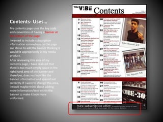 Contents- Uses…
My contents page uses the key code
and convention of having a banner at
the bottom of the page.
I wanted to include subscription
information somewhere on the page
so I chose to add the banner thinking it
would fit appropriately in my media
product.
After reviewing this area of my
contents page, I have realised that
there is too much empty space in the
right hand area of the banner and
therefore, does not look like the
banner is formatted and spaced out
correctly. If I were to change this area,
I would maybe think about adding
more information/text within the
banner to make it look more
uniformed.

 