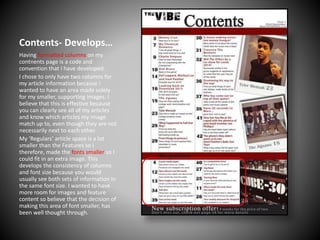 Contents- Develops…
Having formatted columns on my
contnents page is a code and
convention that I have developed.
I chose to only have two columns for
my article information because I
wanted to have an area made solely
for my smaller, supporting images. I
believe that this is effective because
you can clearly see all of my articles
and know which articles my image
match up to, even though they are not
necessarily next to each other.
My ‘Regulars’ article space is a lot
smaller than the Features so I
therefore, made the fonts smaller so I
could fit in an extra image. This
develops the consistency of columns
and font size because you would
usually see both sets of information in
the same font size. I wanted to have
more room for images and feature
content so believe that the decision of
making this area of font smaller, has
been well thought through.

 