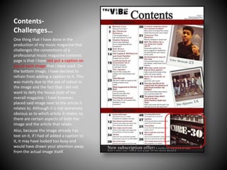 ContentsChallenges…
One thing that I have done in the
production of my music magazine that
challenges the conventions of a
professional music magazine contents
page is that I have not put a caption on
top of each image that I have used. On
the bottom image, I have decided to
refrain from adding a caption to it. This
was mainly due to the use of colour in
the image and the fact that I did not
want to defy the house style of my
overall magazine. I have however,
placed said image next to the article it
relates to. Although it is not extremely
obvious as to which article it relates to,
there are certain aspects of both the
image and the article that relate.
Also, because the image already has
text on it, if I had of added a caption to
it, it may have looked too busy and
would have drawn your attention away
from the actual image itself.

 