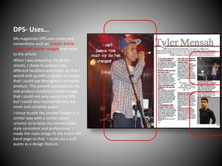DPS- Uses…
My magazines DPS uses codes and
conventions such as: a main article
image and smaller images that relate
to the article.
When I was preparing my photoshoots, I chose to prepare two
different locations and styles so that I
would end up with a variety of images
that I could use throughout my media
product. This proved successful as my
end product resulted in many images
that I could not only use on my DPS
but I could also incorporate into my
cover and contents pages.
I chose to edit the smaller images in a
similar way with a similar colour
scheme so to keep my overall house
style consistent and professional. I
made the main image fit the entire left
hand page so that I could use a pull
quote as a design feature.

 