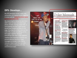 DPS- Develops…
My DPS develops certain codes and
convention of a typical music magazine
in areas such as using the artists name
as the main article title.
My reasoning for doing this was that I
didn’t want to have too many large
pieces of texts; having a main title, a
sub heading and then a pull quote,
would have looked too busy on the
page. By using the artists name as the
main title, it pulls everything on the
two pages together because
everything looks like it links together.
I believe that choosing to do this has
proved effective because I have
managed to Include a title that Is
relevant, links in with the text and
images and is in keeping with the
overall house style.

 