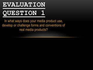 EVALUATION
QUESTION 1
In what ways does your media product use,
develop or challenge forms and conventions of
real media products?

 