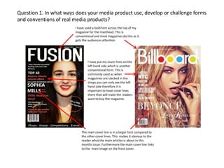 Question 1. In what ways does your media product use, develop or challenge forms
and conventions of real media products?
I have used a bold font across the top of my
magazine for the masthead. This is
conventional and most magazines do this as it
gets the audiences attention

I have put my cover lines on the
left hand side which is another
conventional form. This is
commonly used as when
magazines are stacked in the
shops you can only see the left
hand side therefore it is
important to have cover lines
there that will make the readers
want to buy the magazine.

The main cover line is in a larger font compared to
the other cover lines. This makes it obvious to the
reader what the main articles is about in this
months issue. Furthermore the main cover line links
to the main image on the front cover.

 