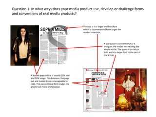 Question 1. In what ways does your media product use, develop or challenge forms
and conventions of real media products?

The title is in a larger and bold font
which is a conventional form to get the
readers attention.

A pull quote is conventional as it
intrigues the reader into reading the
whole article. The quote is usually in
bold and in a larger font to the rest of
the article.

A double page article is usually 50% text
and 50% image. This balances the page
out and makes it more manageable to
read. This conventional form makes the
article look more professional.

 