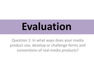 Evaluation
Question 1: In what ways does your media
product use, develop or challenge forms and
conventions of real media products?
 