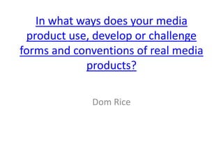 In what ways does your media
product use, develop or challenge
forms and conventions of real media
products?
Dom Rice
 