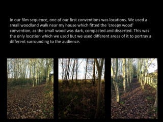 In our film sequence, one of our first conventions was locations. We used a
small woodland walk near my house which fitted the 'creepy wood'
convention, as the small wood was dark, compacted and disserted. This was
the only location which we used but we used different areas of it to portray a
different surrounding to the audience.
 