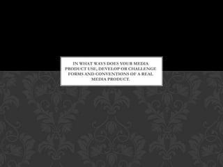 IN WHAT WAYS DOES YOUR MEDIA
PRODUCT USE, DEVELOP OR CHALLENGE
FORMS AND CONVENTIONS OF A REAL
MEDIA PRODUCT.
 