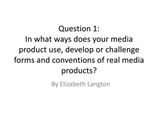 Question 1:
In what ways does your media
product use, develop or challenge
forms and conventions of real media
products?
By Elizabeth Langton
 