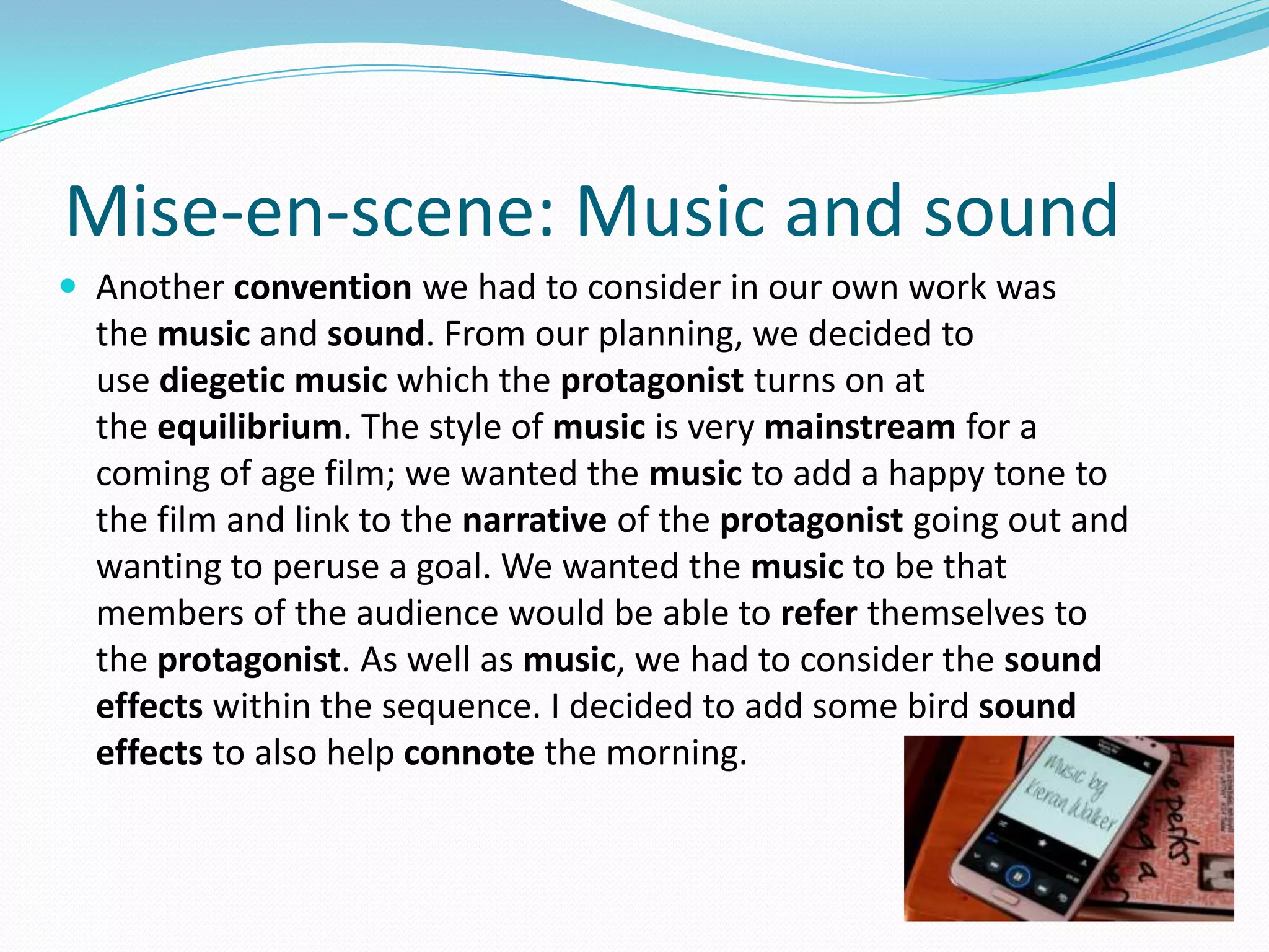 Mise-en-scene: Music and sound
 Another convention we had to consider in our own work was
the music and sound. From our planning, we decided to
use diegetic music which the protagonist turns on at
the equilibrium. The style of music is very mainstream for a
coming of age film; we wanted the music to add a happy tone to
the film and link to the narrative of the protagonist going out and
wanting to peruse a goal. We wanted the music to be that
members of the audience would be able to refer themselves to
the protagonist. As well as music, we had to consider the sound
effects within the sequence. I decided to add some bird sound
effects to also help connote the morning.
 
