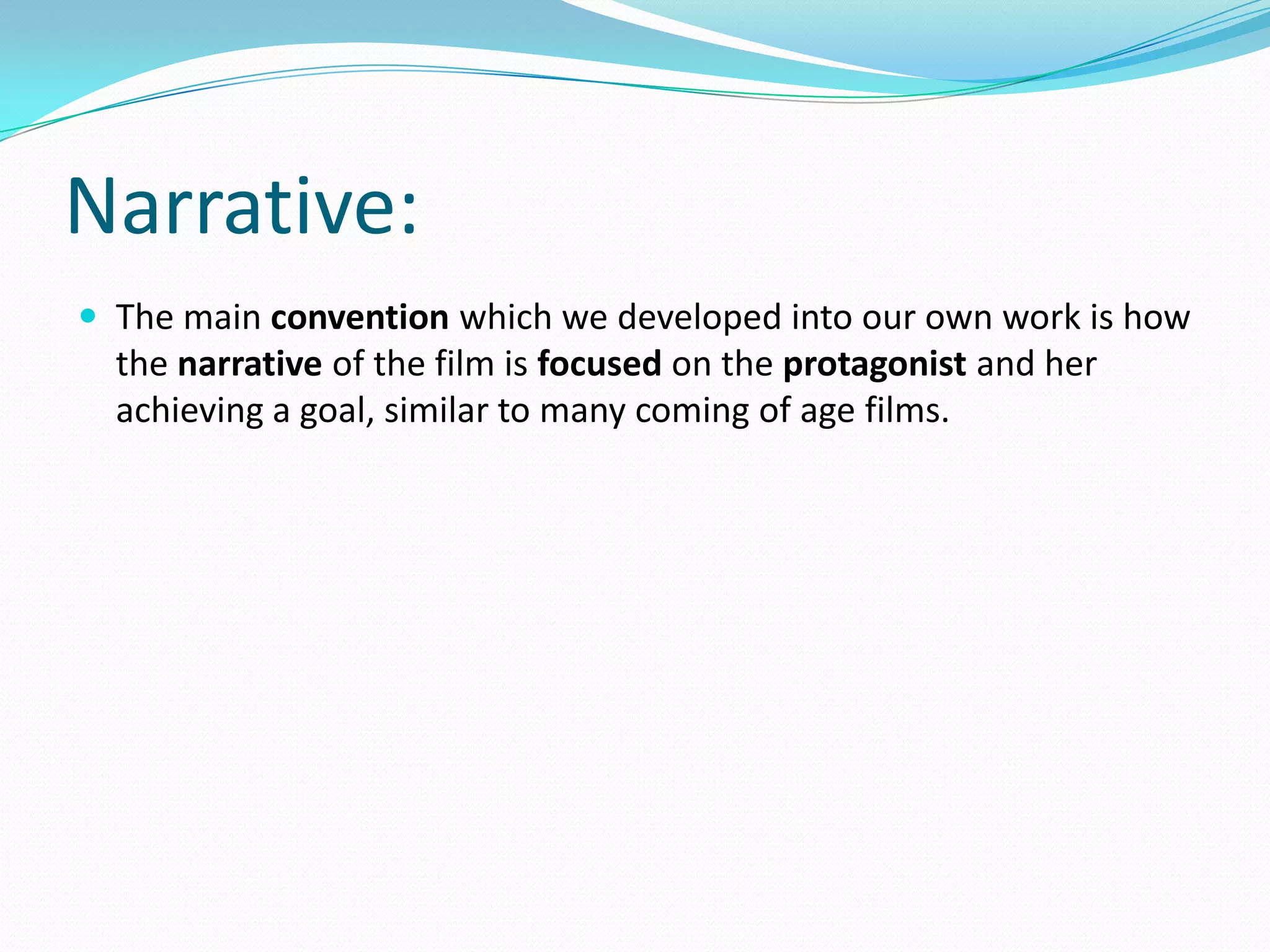 Narrative:
 The main convention which we developed into our own work is how
the narrative of the film is focused on the protagonist and her
achieving a goal, similar to many coming of age films.
 