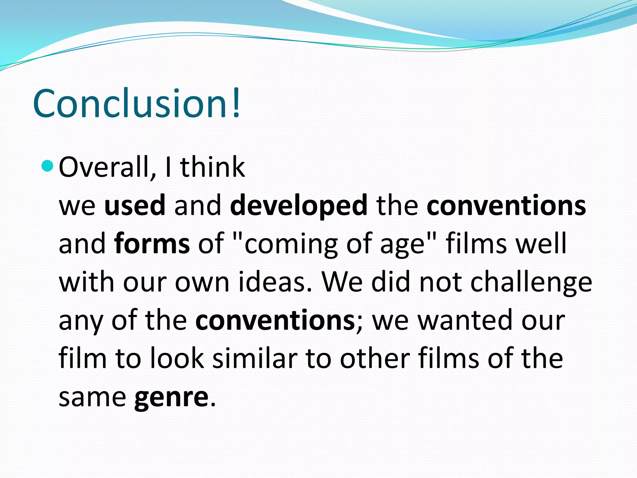 Conclusion!
Overall, I think
we used and developed the conventions
and forms of "coming of age" films well
with our own ideas. We did not challenge
any of the conventions; we wanted our
film to look similar to other films of the
same genre.
 
