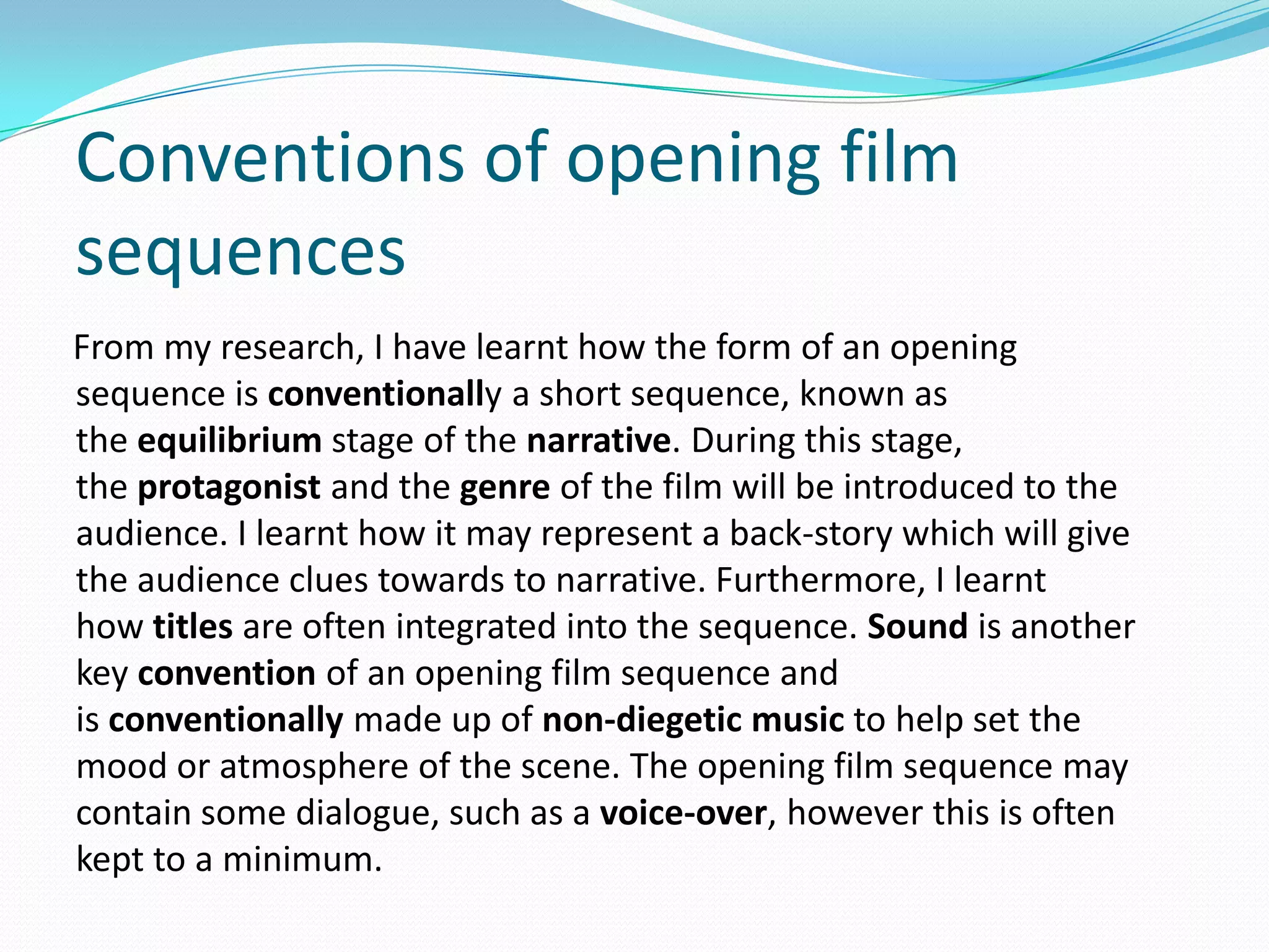 From my research, I have learnt how the form of an opening
sequence is conventionally a short sequence, known as
the equilibrium stage of the narrative. During this stage,
the protagonist and the genre of the film will be introduced to the
audience. I learnt how it may represent a back-story which will give
the audience clues towards to narrative. Furthermore, I learnt
how titles are often integrated into the sequence. Sound is another
key convention of an opening film sequence and
is conventionally made up of non-diegetic music to help set the
mood or atmosphere of the scene. The opening film sequence may
contain some dialogue, such as a voice-over, however this is often
kept to a minimum.
Conventions of opening film
sequences
 