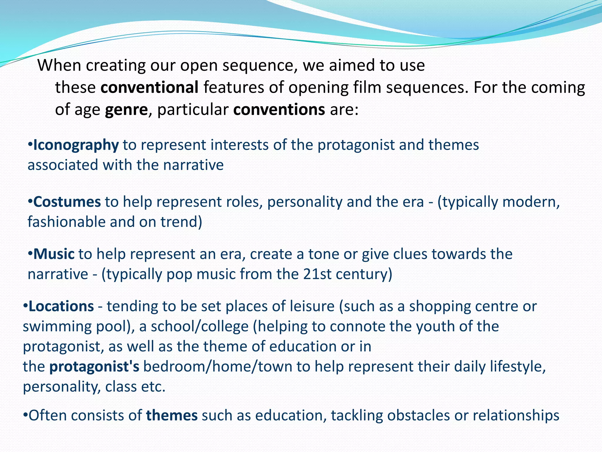 When creating our open sequence, we aimed to use
these conventional features of opening film sequences. For the coming
of age genre, particular conventions are:
•Iconography to represent interests of the protagonist and themes
associated with the narrative
•Costumes to help represent roles, personality and the era - (typically modern,
fashionable and on trend)
•Music to help represent an era, create a tone or give clues towards the
narrative - (typically pop music from the 21st century)
•Locations - tending to be set places of leisure (such as a shopping centre or
swimming pool), a school/college (helping to connote the youth of the
protagonist, as well as the theme of education or in
the protagonist's bedroom/home/town to help represent their daily lifestyle,
personality, class etc.
•Often consists of themes such as education, tackling obstacles or relationships
 