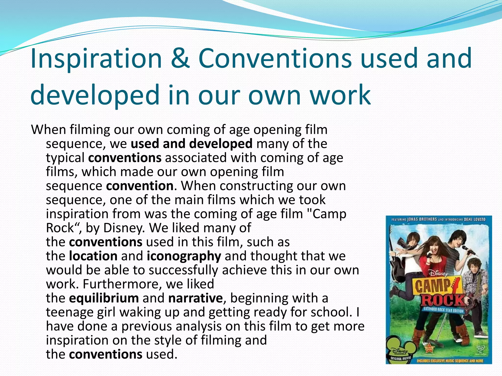 When filming our own coming of age opening film
sequence, we used and developed many of the
typical conventions associated with coming of age
films, which made our own opening film
sequence convention. When constructing our own
sequence, one of the main films which we took
inspiration from was the coming of age film "Camp
Rock“, by Disney. We liked many of
the conventions used in this film, such as
the location and iconography and thought that we
would be able to successfully achieve this in our own
work. Furthermore, we liked
the equilibrium and narrative, beginning with a
teenage girl waking up and getting ready for school. I
have done a previous analysis on this film to get more
inspiration on the style of filming and
the conventions used.
Inspiration & Conventions used and
developed in our own work
 