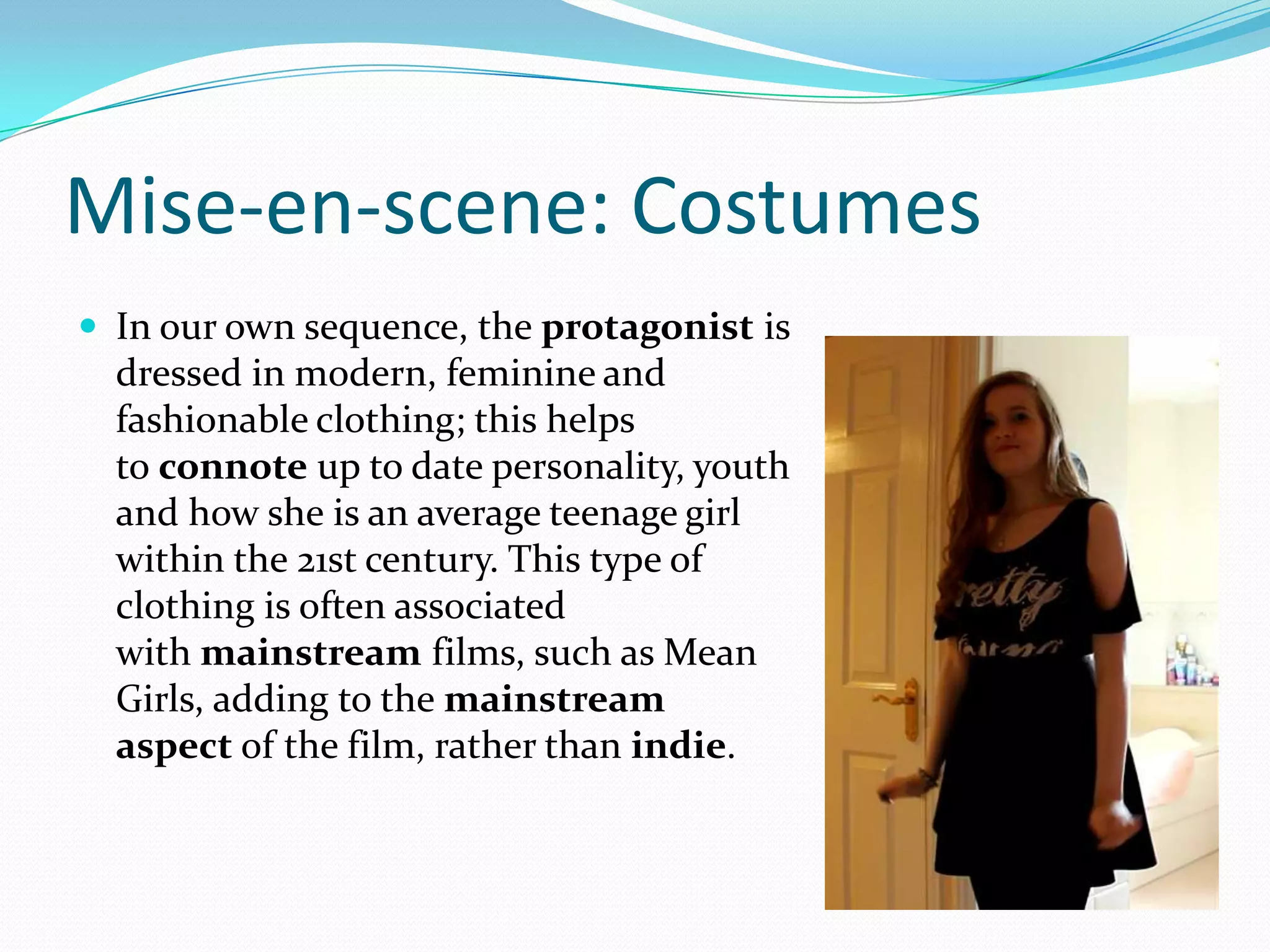 Mise-en-scene: Costumes
 In our own sequence, the protagonist is
dressed in modern, feminine and
fashionable clothing; this helps
to connote up to date personality, youth
and how she is an average teenage girl
within the 21st century. This type of
clothing is often associated
with mainstream films, such as Mean
Girls, adding to the mainstream
aspect of the film, rather than indie.
 