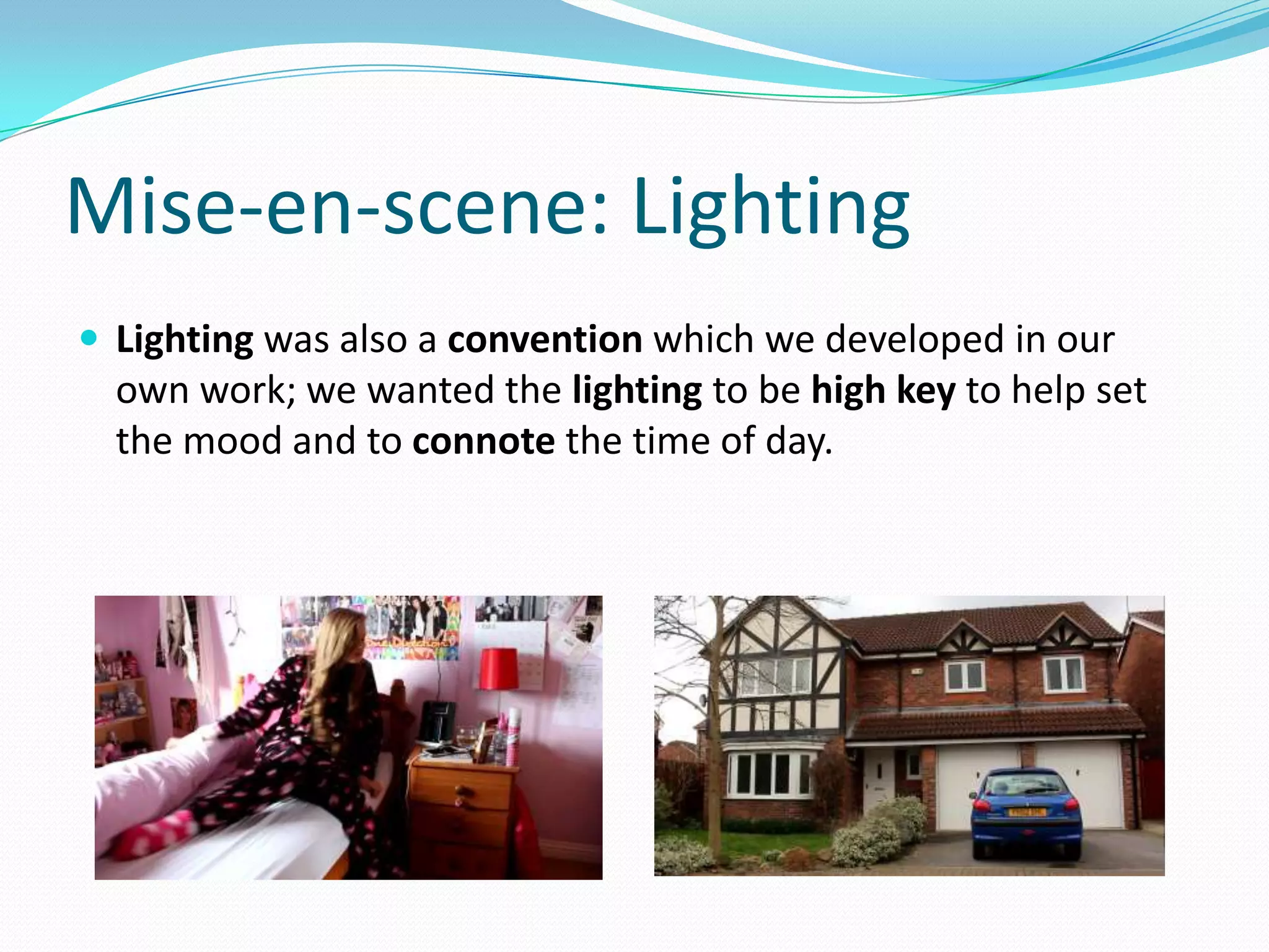 Mise-en-scene: Lighting
 Lighting was also a convention which we developed in our
own work; we wanted the lighting to be high key to help set
the mood and to connote the time of day.
 