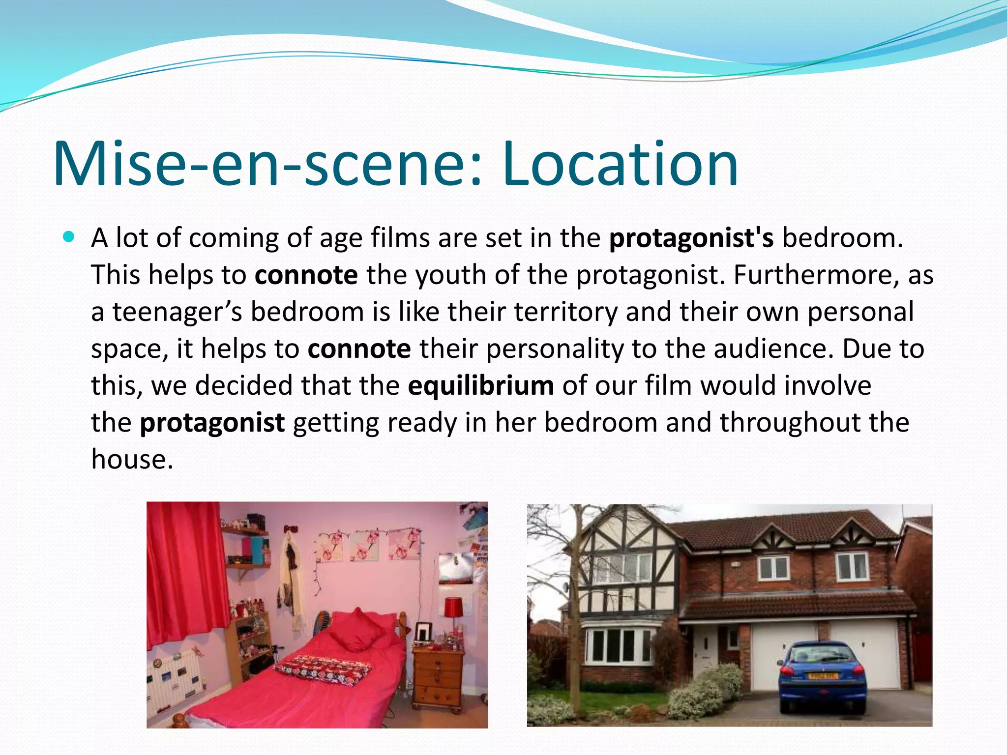 Mise-en-scene: Location
 A lot of coming of age films are set in the protagonist's bedroom.
This helps to connote the youth of the protagonist. Furthermore, as
a teenager’s bedroom is like their territory and their own personal
space, it helps to connote their personality to the audience. Due to
this, we decided that the equilibrium of our film would involve
the protagonist getting ready in her bedroom and throughout the
house.
 