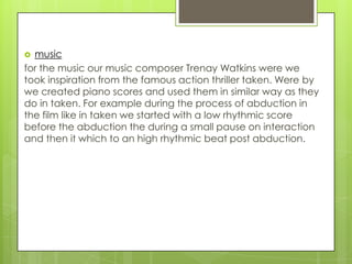  music
for the music our music composer Trenay Watkins were we
took inspiration from the famous action thriller taken. Were by
we created piano scores and used them in similar way as they
do in taken. For example during the process of abduction in
the film like in taken we started with a low rhythmic score
before the abduction the during a small pause on interaction
and then it which to an high rhythmic beat post abduction.
 