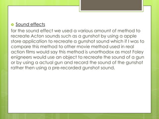  Sound effects
for the sound effect we used a various amount of method to
recreate Acton sounds such as a gunshot by using a apple
store application to recreate a gunshot sound which if I was to
compare this method to other movie method used in real
action films would say this method is unorthodox as most Foley
enigneers would use an object to recreate the sound of a gun
or by using a actual gun and record the sound of the gunshot
rather then using a pre-recorded gunshot sound.
 