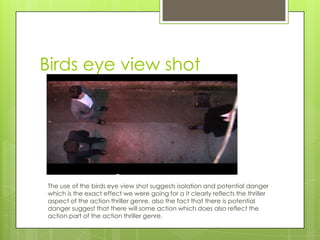 Birds eye view shot
The use of the birds eye view shot suggests isolation and potential danger
which is the exact effect we were going for a it clearly reflects the thriller
aspect of the action thriller genre. also the fact that there is potential
danger suggest that there will some action which does also reflect the
action part of the action thriller genre.
 