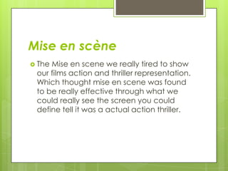 Mise en scène
 The Mise en scene we really tired to show
our films action and thriller representation.
Which thought mise en scene was found
to be really effective through what we
could really see the screen you could
define tell it was a actual action thriller.
 