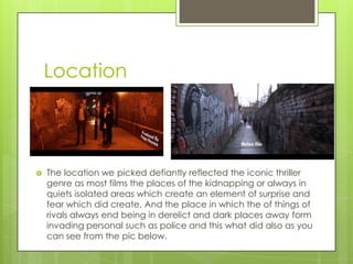 Location
 The location we picked defiantly reflected the iconic thriller
genre as most films the places of the kidnapping or always in
quiets isolated areas which create an element of surprise and
fear which did create. And the place in which the of things of
rivals always end being in derelict and dark places away form
invading personal such as police and this what did also as you
can see from the pic below.
 