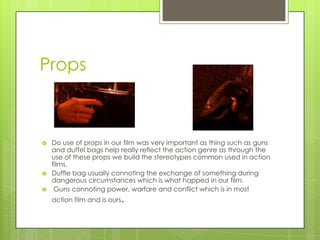 Props
 Do use of props in our film was very important as thing such as guns
and duffel bags help really reflect the action genre as through the
use of these props we build the stereotypes common used in action
films.
 Duffle bag usually connoting the exchange of something during
dangerous circumstances which is what happed in our film.
 Guns connoting power, warfare and conflict which is in most
action film and is ours.
 