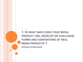 1. IN WHAT WAYS DOES YOUR MEDIA
PRODUCT USE, DEVELOP OR CHALLENGE
FORMS AND CONVENTIONS OF REAL
MEDIA PRODUCTS ?
Anthony Underwood
 
