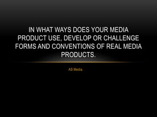 AS Media.
IN WHAT WAYS DOES YOUR MEDIA
PRODUCT USE, DEVELOP OR CHALLENGE
FORMS AND CONVENTIONS OF REAL MEDIA
PRODUCTS.
 