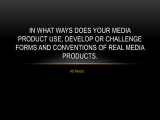 Conventions
IN WHAT WAYS DOES YOUR MEDIA
PRODUCT USE, DEVELOP OR CHALLENGE
FORMS AND CONVENTIONS OF REAL MEDIA
PRODUCTS?
Conventions are elements which you always find in a
particular media text. For instance, magazines have their
own conventions, as do soap episodes, films etc.
 