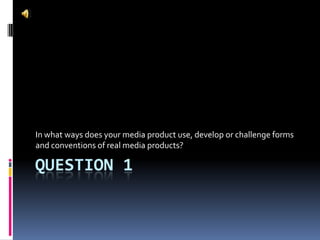 QUESTION 1
In what ways does your media product use, develop or challenge forms
and conventions of real media products?
 