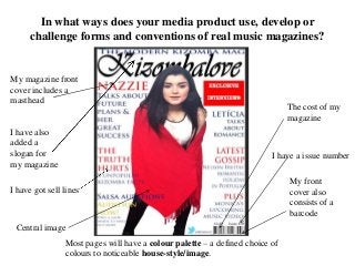 In what ways does your media product use, develop or
challenge forms and conventions of real music magazines?
My magazine front
cover includes a
masthead
I have also
added a
slogan for
my magazine
I have got sell lines
My front
cover also
consists of a
barcode
I have a issue number
The cost of my
magazine
Central image
Most pages will have a colour palette – a defined choice of
colours to noticeable house-style/image.
 