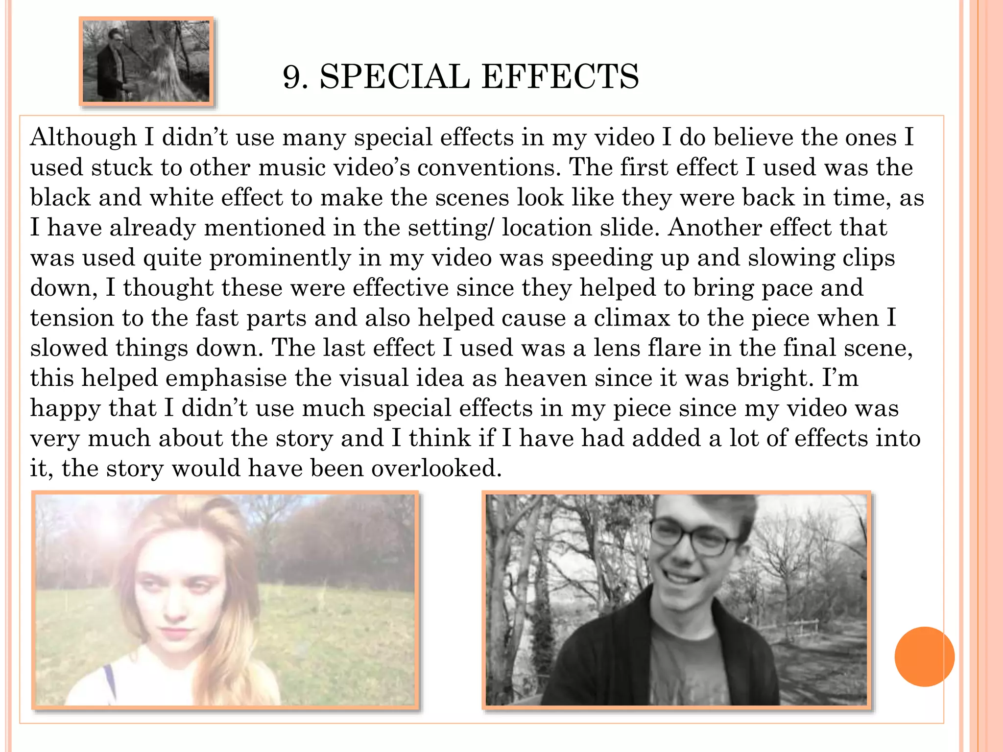 9. SPECIAL EFFECTS
Although I didn’t use many special effects in my video I do believe the ones I
used stuck to other music video’s conventions. The first effect I used was the
black and white effect to make the scenes look like they were back in time, as
I have already mentioned in the setting/ location slide. Another effect that
was used quite prominently in my video was speeding up and slowing clips
down, I thought these were effective since they helped to bring pace and
tension to the fast parts and also helped cause a climax to the piece when I
slowed things down. The last effect I used was a lens flare in the final scene,
this helped emphasise the visual idea as heaven since it was bright. I’m
happy that I didn’t use much special effects in my piece since my video was
very much about the story and I think if I have had added a lot of effects into
it, the story would have been overlooked.
 