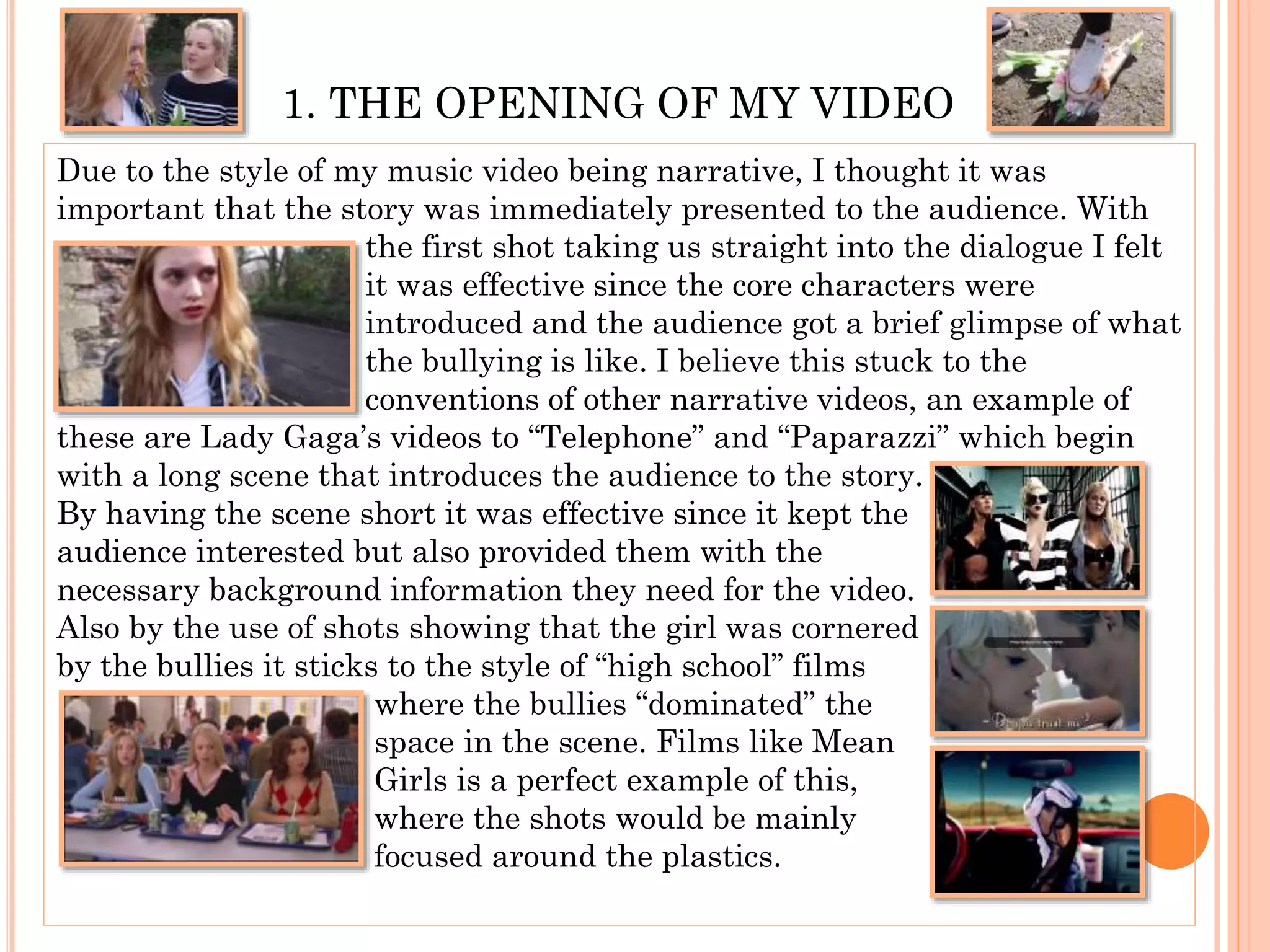 1. THE OPENING OF MY VIDEO
Due to the style of my music video being narrative, I thought it was
important that the story was immediately presented to the audience. With
the first shot taking us straight into the dialogue I felt
it was effective since the core characters were
introduced and the audience got a brief glimpse of what
the bullying is like. I believe this stuck to the
conventions of other narrative videos, an example of
these are Lady Gaga’s videos to “Telephone” and “Paparazzi” which begin
with a long scene that introduces the audience to the story.
By having the scene short it was effective since it kept the
audience interested but also provided them with the
necessary background information they need for the video.
Also by the use of shots showing that the girl was cornered
by the bullies it sticks to the style of “high school” films
where the bullies “dominated” the
space in the scene. Films like Mean
Girls is a perfect example of this,
where the shots would be mainly
focused around the plastics.
 