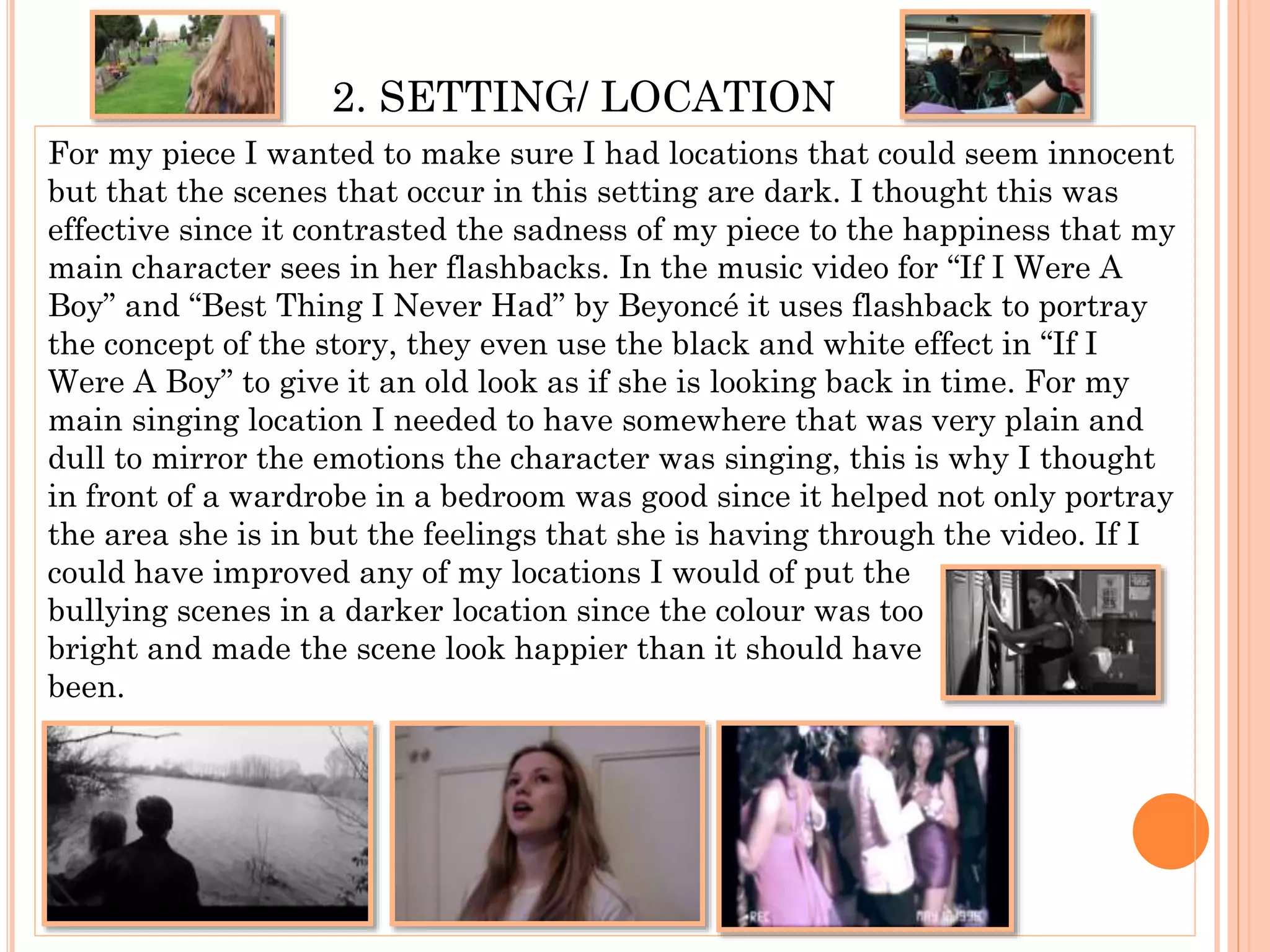 2. SETTING/ LOCATION
For my piece I wanted to make sure I had locations that could seem innocent
but that the scenes that occur in this setting are dark. I thought this was
effective since it contrasted the sadness of my piece to the happiness that my
main character sees in her flashbacks. In the music video for “If I Were A
Boy” and “Best Thing I Never Had” by Beyoncé it uses flashback to portray
the concept of the story, they even use the black and white effect in “If I
Were A Boy” to give it an old look as if she is looking back in time. For my
main singing location I needed to have somewhere that was very plain and
dull to mirror the emotions the character was singing, this is why I thought
in front of a wardrobe in a bedroom was good since it helped not only portray
the area she is in but the feelings that she is having through the video. If I
could have improved any of my locations I would of put the
bullying scenes in a darker location since the colour was too
bright and made the scene look happier than it should have
been.
 