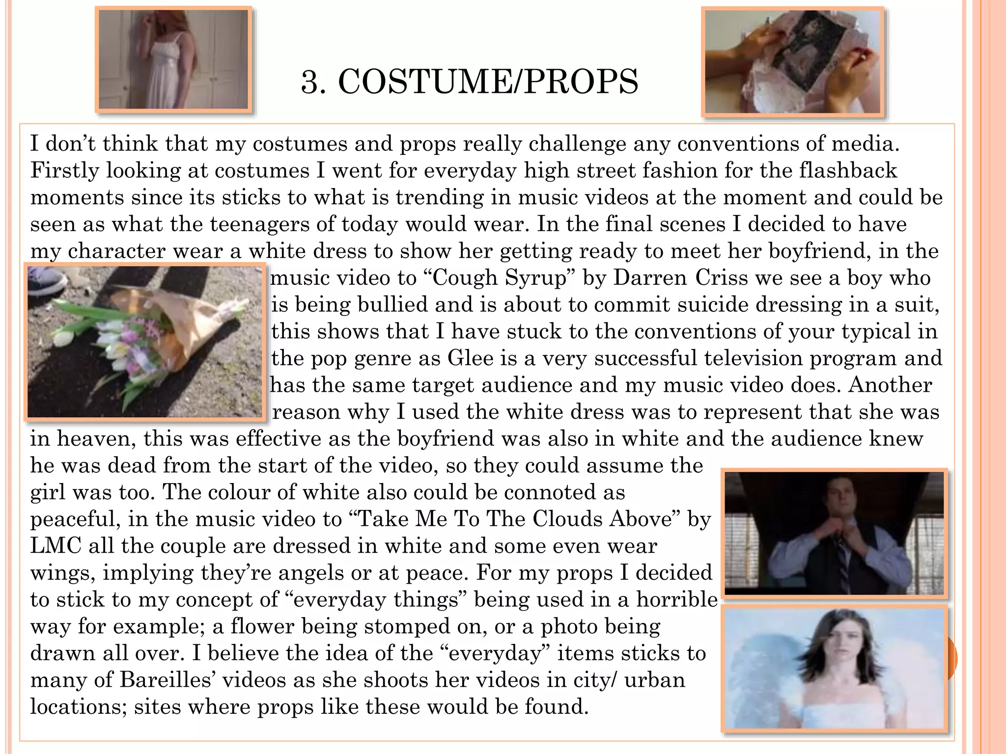3. COSTUME/PROPS
I don’t think that my costumes and props really challenge any conventions of media.
Firstly looking at costumes I went for everyday high street fashion for the flashback
moments since its sticks to what is trending in music videos at the moment and could be
seen as what the teenagers of today would wear. In the final scenes I decided to have
my character wear a white dress to show her getting ready to meet her boyfriend, in the
m music video to “Cough Syrup” by Darren Criss we see a boy who
I is being bullied and is about to commit suicide dressing in a suit,
t this shows that I have stuck to the conventions of your typical in
t the pop genre as Glee is a very successful television program and
h has the same target audience and my music video does. Another
r reason why I used the white dress was to represent that she was
in heaven, this was effective as the boyfriend was also in white and the audience knew
he was dead from the start of the video, so they could assume the
girl was too. The colour of white also could be connoted as
peaceful, in the music video to “Take Me To The Clouds Above” by
LMC all the couple are dressed in white and some even wear
wings, implying they’re angels or at peace. For my props I decided
to stick to my concept of “everyday things” being used in a horrible
way for example; a flower being stomped on, or a photo being
drawn all over. I believe the idea of the “everyday” items sticks to
many of Bareilles’ videos as she shoots her videos in city/ urban
locations; sites where props like these would be found.
 
