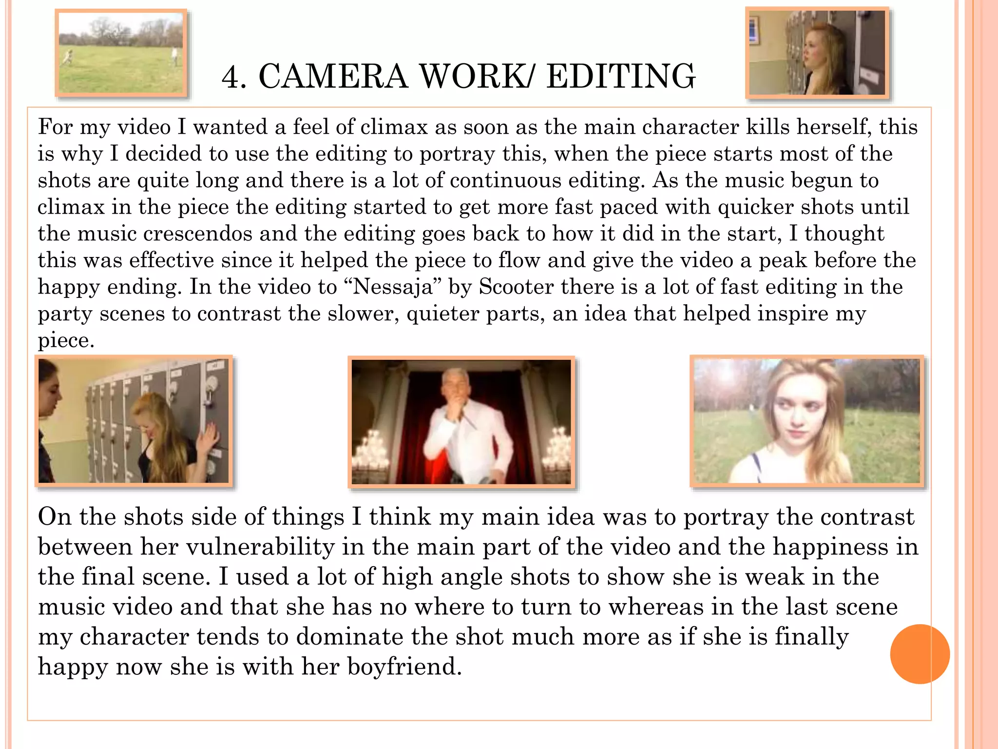 4. CAMERA WORK/ EDITING
For my video I wanted a feel of climax as soon as the main character kills herself, this
is why I decided to use the editing to portray this, when the piece starts most of the
shots are quite long and there is a lot of continuous editing. As the music begun to
climax in the piece the editing started to get more fast paced with quicker shots until
the music crescendos and the editing goes back to how it did in the start, I thought
this was effective since it helped the piece to flow and give the video a peak before the
happy ending. In the video to “Nessaja” by Scooter there is a lot of fast editing in the
party scenes to contrast the slower, quieter parts, an idea that helped inspire my
piece.
On the shots side of things I think my main idea was to portray the contrast
between her vulnerability in the main part of the video and the happiness in
the final scene. I used a lot of high angle shots to show she is weak in the
music video and that she has no where to turn to whereas in the last scene
my character tends to dominate the shot much more as if she is finally
happy now she is with her boyfriend.
 