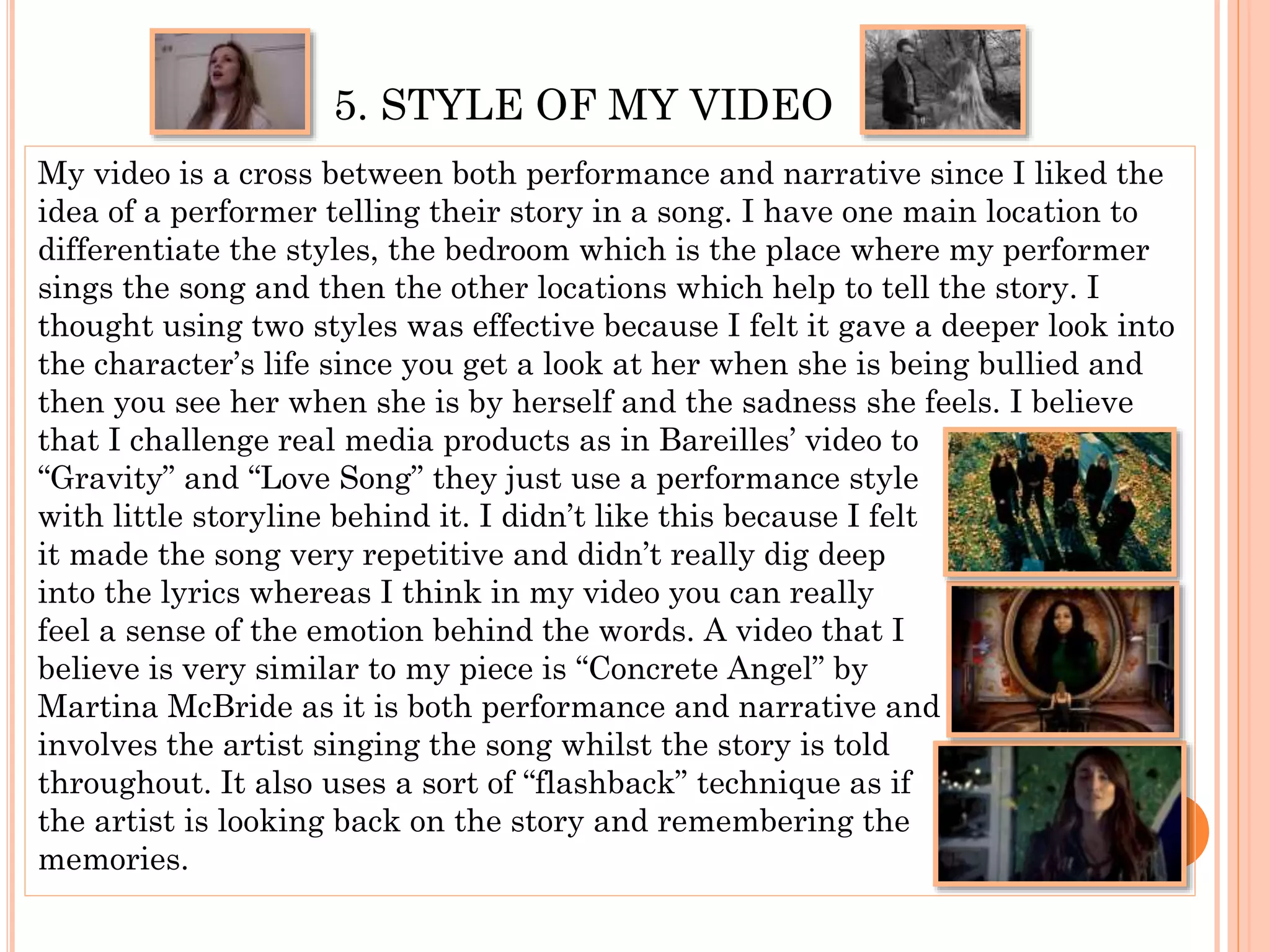5. STYLE OF MY VIDEO
My video is a cross between both performance and narrative since I liked the
idea of a performer telling their story in a song. I have one main location to
differentiate the styles, the bedroom which is the place where my performer
sings the song and then the other locations which help to tell the story. I
thought using two styles was effective because I felt it gave a deeper look into
the character’s life since you get a look at her when she is being bullied and
then you see her when she is by herself and the sadness she feels. I believe
that I challenge real media products as in Bareilles’ video to
“Gravity” and “Love Song” they just use a performance style
with little storyline behind it. I didn’t like this because I felt
it made the song very repetitive and didn’t really dig deep
into the lyrics whereas I think in my video you can really
feel a sense of the emotion behind the words. A video that I
believe is very similar to my piece is “Concrete Angel” by
Martina McBride as it is both performance and narrative and
involves the artist singing the song whilst the story is told
throughout. It also uses a sort of “flashback” technique as if
the artist is looking back on the story and remembering the
memories.
 